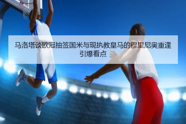 马洛塔谈欧冠抽签国米与现执教皇马的穆里尼奥重逢引爆看点
