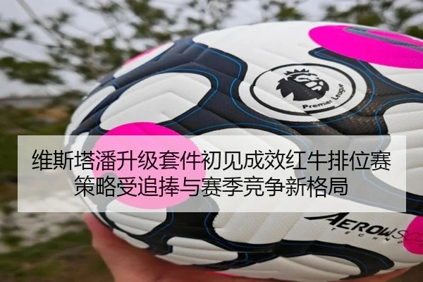 维斯塔潘升级套件初见成效红牛排位赛策略受追捧与赛季竞争新格局